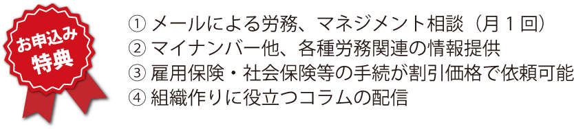 お申込み特典　① メールによる労務、マネジメント相談（月1回） ② マイナンバー他、各種労務関連の情報提供 ③ 雇用保険・社会保険等の手続が割引価格で依頼可能 ④ 組織作りに役立つコラムの配信